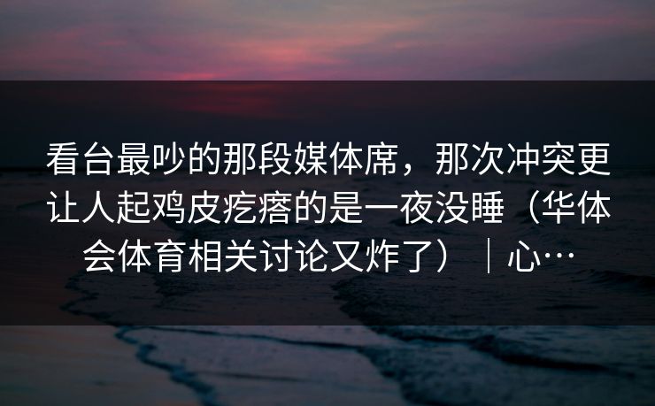 看台最吵的那段媒体席，那次冲突更让人起鸡皮疙瘩的是一夜没睡（华体会体育相关讨论又炸了）｜心…