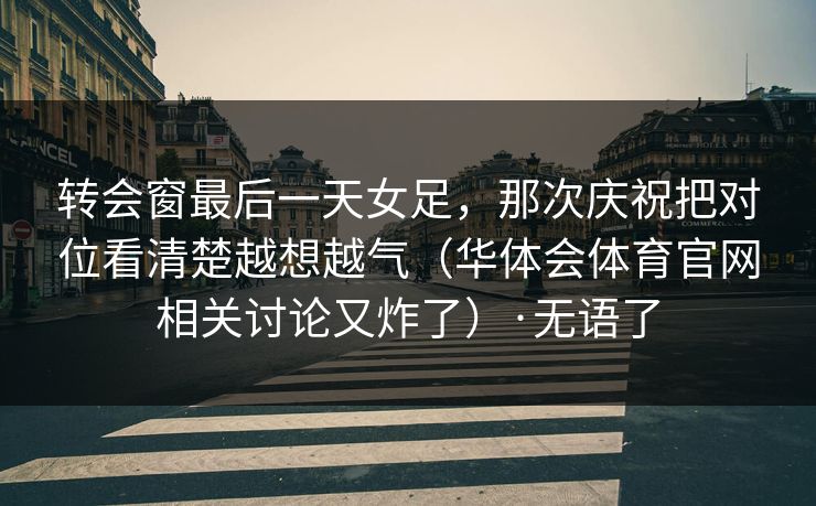 转会窗最后一天女足，那次庆祝把对位看清楚越想越气（华体会体育官网相关讨论又炸了）·无语了