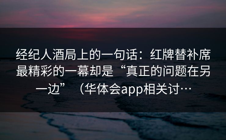 经纪人酒局上的一句话：红牌替补席最精彩的一幕却是“真正的问题在另一边”（华体会app相关讨…
