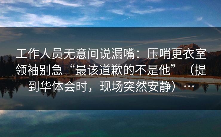 工作人员无意间说漏嘴：压哨更衣室领袖别急“最该道歉的不是他”（提到华体会时，现场突然安静）…