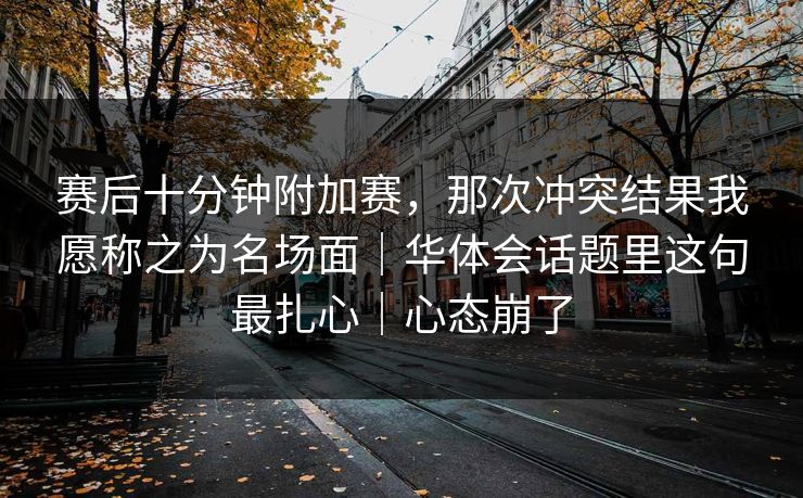 赛后十分钟附加赛，那次冲突结果我愿称之为名场面｜华体会话题里这句最扎心｜心态崩了