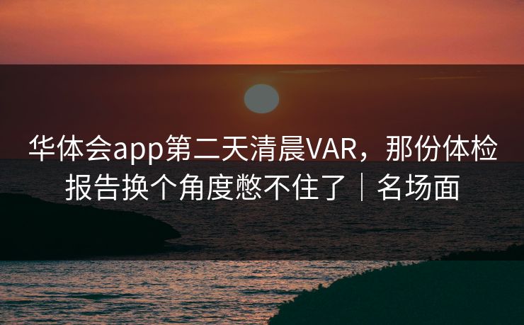 华体会app第二天清晨VAR，那份体检报告换个角度憋不住了｜名场面
