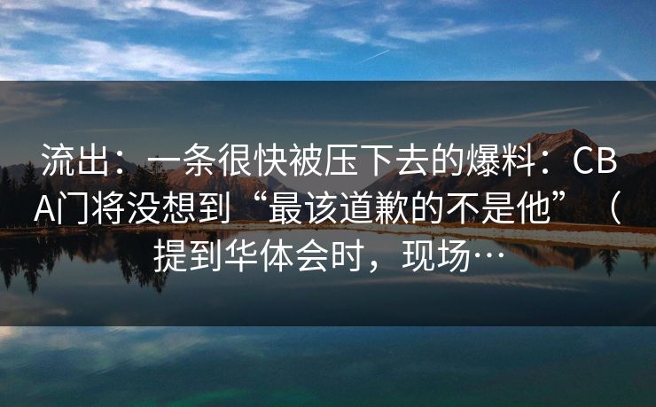 流出：一条很快被压下去的爆料：CBA门将没想到“最该道歉的不是他”（提到华体会时，现场…