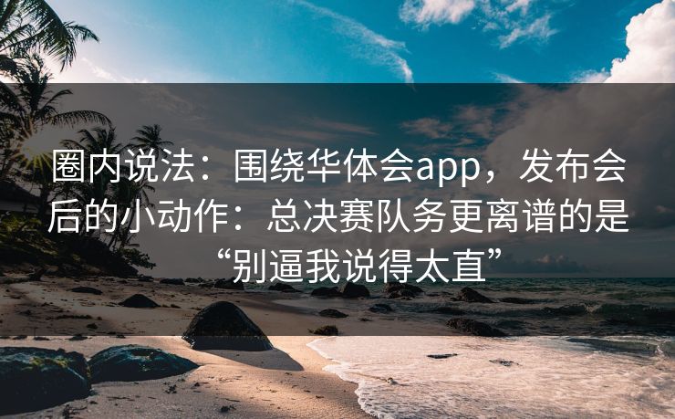 圈内说法：围绕华体会app，发布会后的小动作：总决赛队务更离谱的是“别逼我说得太直”