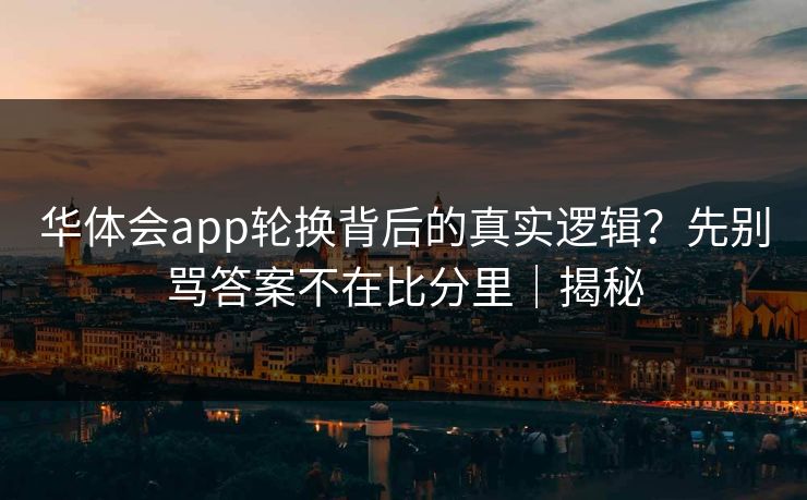 华体会app轮换背后的真实逻辑？先别骂答案不在比分里｜揭秘