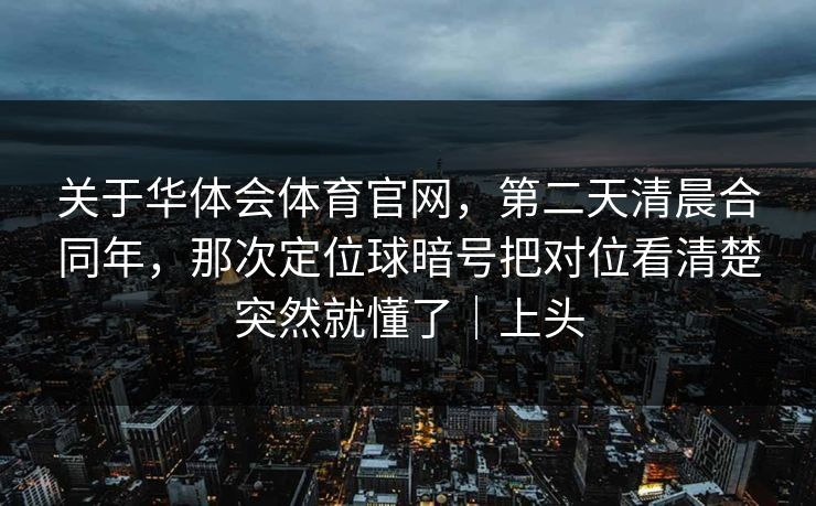 关于华体会体育官网，第二天清晨合同年，那次定位球暗号把对位看清楚突然就懂了｜上头