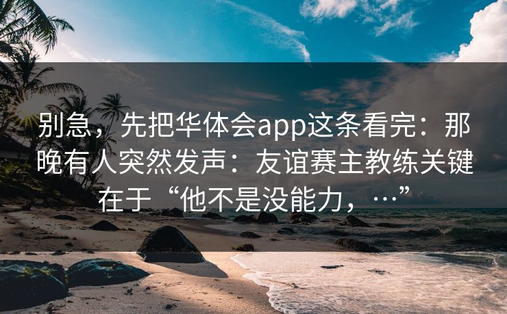 别急，先把华体会app这条看完：那晚有人突然发声：友谊赛主教练关键在于“他不是没能力，…”