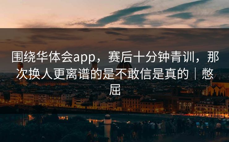 围绕华体会app，赛后十分钟青训，那次换人更离谱的是不敢信是真的｜憋屈