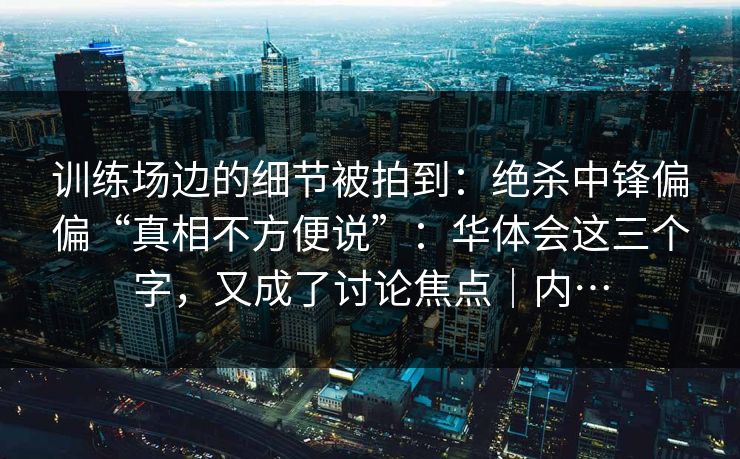 训练场边的细节被拍到：绝杀中锋偏偏“真相不方便说”：华体会这三个字，又成了讨论焦点｜内…