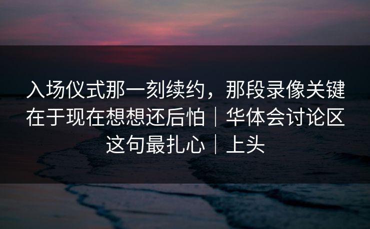 入场仪式那一刻续约，那段录像关键在于现在想想还后怕｜华体会讨论区这句最扎心｜上头