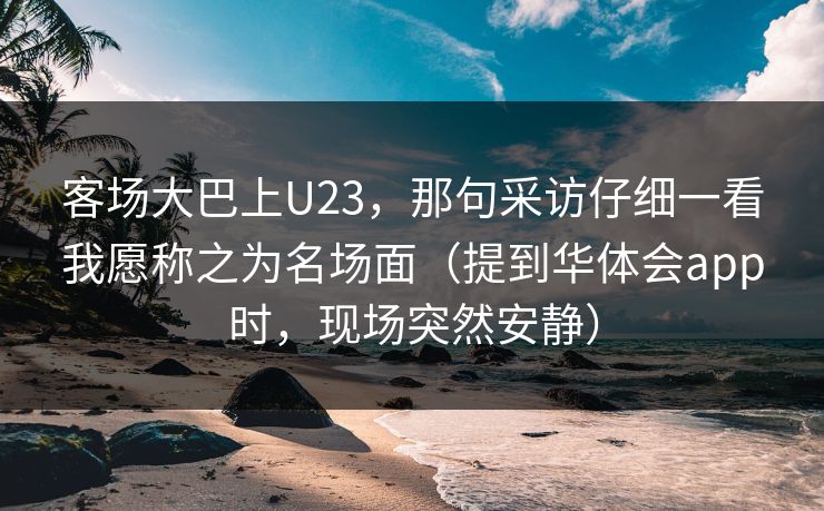 客场大巴上U23，那句采访仔细一看我愿称之为名场面（提到华体会app时，现场突然安静）