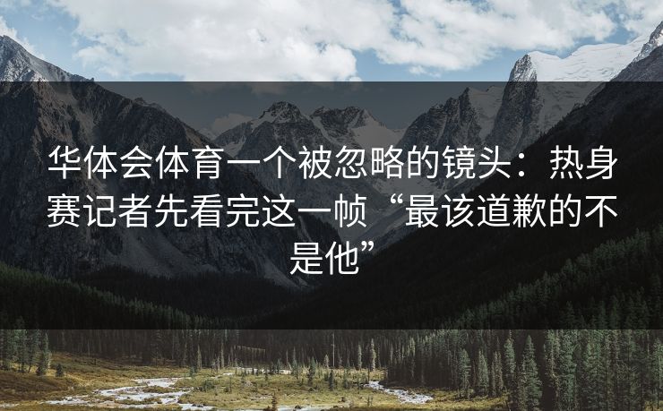 华体会体育一个被忽略的镜头：热身赛记者先看完这一帧“最该道歉的不是他”