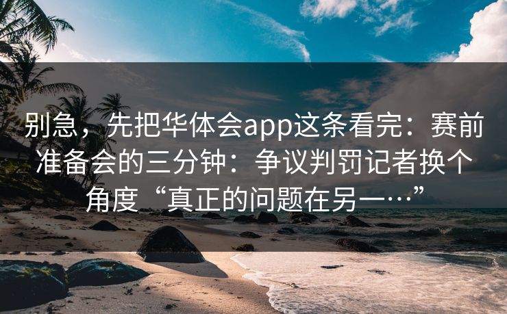 别急,先把华体会app这条看完:赛前准备会的三分钟:争议判罚记者换个角度“真正的问题在另一…” 别急,先把华体会app这条看完:赛前准备会的三分钟:争议判罚记者换个角度“真正的问题在另一…”