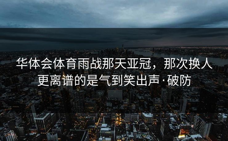 华体会体育雨战那天亚冠，那次换人更离谱的是气到笑出声·破防